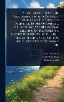Full Account Of The Proceedings With A Correct Report Of The Speeches Delivered By Mr. O'connell Mr. Shiel &c. At The General Meeting Of His Majesty's Catholic Subjects Held ... On ... The 26th February 1825 For The Purpose Of Petitioning The