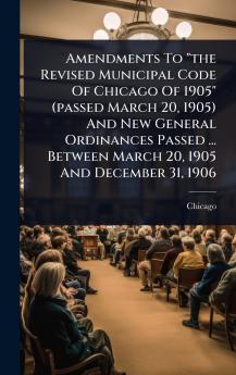 Amendments To the Revised Municipal Code Of Chicago Of 1905 (passed March 20 1905) And New General Ordinances Passed ... Between March 20 1905 And December 31 1906