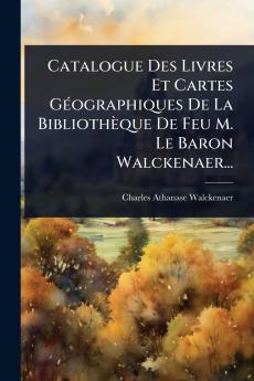 Catalogue Des Livres Et Cartes GÃ(c)ographiques De La Bibliothèque De Feu M. Le Baron Walckenaer...