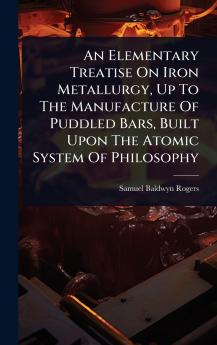Elementary Treatise On Iron Metallurgy Up To The Manufacture Of Puddled Bars Built Upon The Atomic System Of Philosophy