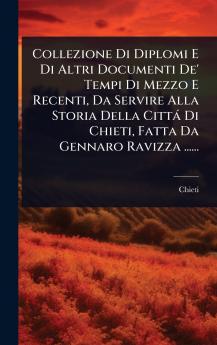 Collezione Di Diplomi E Di Altri Documenti De' Tempi Di Mezzo E Recenti Da Servire Alla Storia Della Città Di Chieti Fatta Da Gennaro Ravizza ......