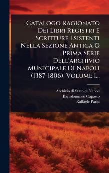 Catalogo Ragionato Dei Libri Registri E Scritture Esistenti Nella Sezione Antica O Prima Serie Dell'archivio Municipale Di Napoli (1387-1806) Volume 1...