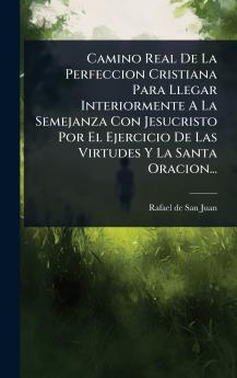Camino Real De La Perfeccion Cristiana Para Llegar Interiormente A La Semejanza Con Jesucristo Por El Ejercicio De Las Virtudes Y La Santa Oracion...