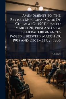 Amendments To the Revised Municipal Code Of Chicago Of 1905 (passed March 20 1905) And New General Ordinances Passed ... Between March 20 1905 And December 31 1906
