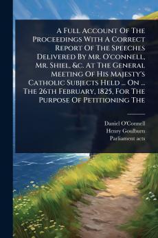 Full Account Of The Proceedings With A Correct Report Of The Speeches Delivered By Mr. O'connell Mr. Shiel &c. At The General Meeting Of His Majesty's Catholic Subjects Held ... On ... The 26th February 1825 For The Purpose Of Petitioning The