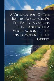 Vindication Of The Bardic Accounts Of The Early Invasions Of Ireland With A Verification Of The River-ocean Of The Greeks