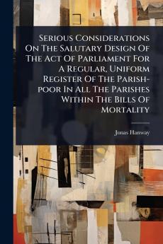 Serious Considerations On The Salutary Design Of The Act Of Parliament For A Regular Uniform Register Of The Parish-poor In All The Parishes Within The Bills Of Mortality