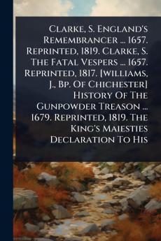 Clarke S. England's Remembrancer ... 1657. Reprinted 1819. Clarke S. The Fatal Vespers ... 1657. Reprinted 1817. [williams J. Bp. Of Chichester] History Of The Gunpowder Treason ... 1679. Reprinted 1819. The King's Maiesties Declaration To His