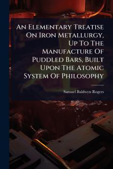 Elementary Treatise On Iron Metallurgy Up To The Manufacture Of Puddled Bars Built Upon The Atomic System Of Philosophy