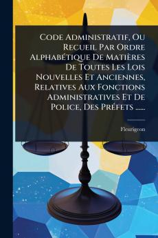 Code Administratif Ou Recueil Par Ordre AlphabÃ(c)tique De Matières De Toutes Les Lois Nouvelles Et Anciennes Relatives Aux Fonctions Administratives Et De Police Des PrÃ(c)fets ......