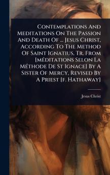 Contemplations And Meditations On The Passion And Death Of ... Jesus Christ According To The Method Of Saint Ignatius Tr. From [mÃ(c)ditations Selon La MÃ(c)thode De St Ignace] By A Sister Of Mercy Revised By A Priest [f. Hathaway]