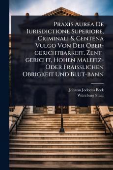 Praxis Aurea De Iurisdictione Superiore Criminali & Centena Vulgo Von Der Ober-gerichtbarkeit Zent-gericht Hohen Malefiz- Oder FraiÃ&#159;lichen Obrigkeit Und Blut-bann