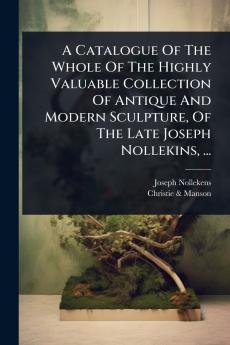 Catalogue Of The Whole Of The Highly Valuable Collection Of Antique And Modern Sculpture Of The Late Joseph Nollekins ...