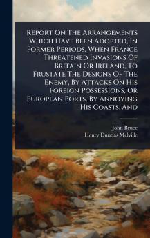 Report On The Arrangements Which Have Been Adopted In Former Periods When France Threatened Invasions Of Britain Or Ireland To Frustate The Designs Of The Enemy By Attacks On His Foreign Possessions Or European Ports By Annoying His Coasts And
