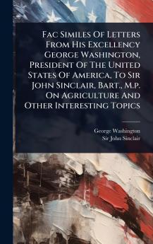 Fac Similes Of Letters From His Excellency George Washington President Of The United States Of America To Sir John Sinclair Bart. M.p. On Agriculture And Other Interesting Topics