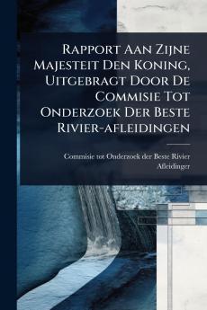 Rapport Aan Zijne Majesteit Den Koning Uitgebragt Door De Commisie Tot Onderzoek Der Beste Rivier-afleidingen