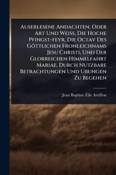 Auserlesene Andachten Oder Art Und WeiÃ&#159; Die Hoche Pfingst-feyr Die Octav Des Göttlichen Fronleichnams Jesu Christi Und Der Glorreichen Himmelfahrt Mariae Durch Nutzbare Betrachtungen Und Ubungen Zu Begehen
