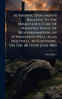 Authentic Documents Relative To The Miraculous Cure Of Winefrid White Of Wolverhampton At St.winefrid's Well Alias Holywell In Flintshire On The 28 Th Of June 1805