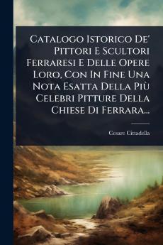 Catalogo Istorico De' Pittori E Scultori Ferraresi E Delle Opere Loro Con In Fine Una Nota Esatta Della PiÃ¹ Celebri Pitture Della Chiese Di Ferrara...