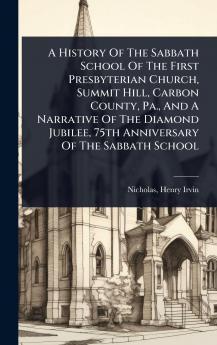History Of The Sabbath School Of The First Presbyterian Church Summit Hill Carbon County Pa. And A Narrative Of The Diamond Jubilee 75th Anniversary Of The Sabbath School