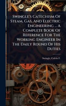 Swingle's Catechism Of Steam Gas And Electric Engineering ... A Complete Book Of Reference For The Working Engineer In The Daily Round Of His Duties