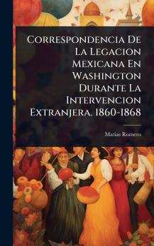 Correspondencia De La Legacion Mexicana En Washington Durante La Intervencion Extranjera. 1860-1868