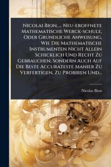 Nicolai Bion ... Neu-eroffnete Mathematische Werck-schule Oder Grundliche Anweisung Wie Die Mathematische Instrumenten Nicht Allein Schicklich Und Recht Zu Gebrauchen Sondern Auch Auf Die Beste Accurateste Manier Zu Verfertigen Zu Probiren Und...
