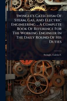 Swingle's Catechism Of Steam Gas And Electric Engineering ... A Complete Book Of Reference For The Working Engineer In The Daily Round Of His Duties