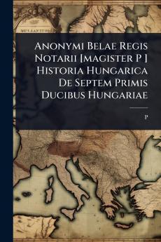 Anonymi Belae Regis Notarii [magister P ] Historia Hungarica De Septem Primis Ducibus Hungariae
