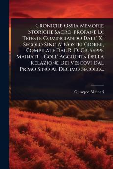 Croniche Ossia Memorie Storiche Sacro-profane Di Trieste Cominciando Dall' Xi Secolo Sino A' Nostri Giorni Compilate Dal R. D. Giuseppe Mainati ... Coll' Aggiunta Della Relazione Dei Vescovi Dal Primo Sino Al Decimo Secolo...