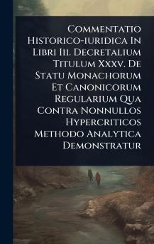 Commentatio Historico-iuridica In Libri Iii. Decretalium Titulum Xxxv. De Statu Monachorum Et Canonicorum Regularium Qua Contra Nonnullos Hypercriticos Methodo Analytica Demonstratur