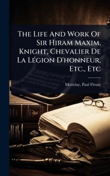 Life And Work Of Sir Hiram Maxim Knight Chevalier De La LÃ(c)gion D'honneur Etc. Etc
