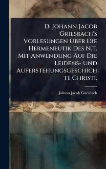D. Johann Jacob Griesbach's Vorlesungen Ã&#156;ber Die Hermeneutik Des N.T. Mit Anwendung Auf Die Leidens- Und Auferstehungsgeschichte Christi.