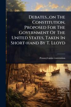 Debates...on The Constitution Proposed For The Government Of The United States Taken In Short-hand By T. Lloyd