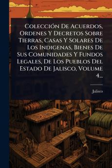 ColecciÃ3n De Acuerdos Ordenes Y Decretos Sobre Tierras Casas Y Solares De Los Indigenas Bienes De Sus Comunidades Y Fundos Legales De Los Pueblos Del Estado De Jalisco Volume 4...