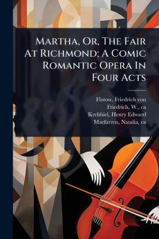 Martha Or The Fair At Richmond; A Comic Romantic Opera In Four Acts