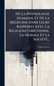 De La Physiologie Humaine Et De La MÃ(c)decine Dans Leurs Rapports Avec La Religion ChrÃ(c)tienne La Morale Et La SociÃ(c)tÃ(c)...