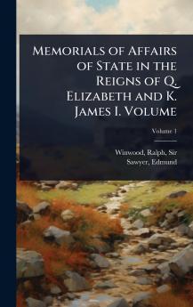 Memorials of Affairs of State in the Reigns of Q. Elizabeth and K. James I. Volume