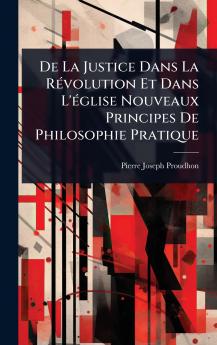 De La Justice Dans La RÃ(c)volution Et Dans L'Ã(c)glise Nouveaux Principes De Philosophie Pratique