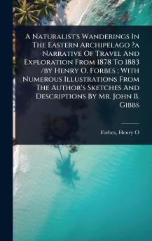 Naturalist's Wanderings In The Eastern Archipelago ?a Narrative Of Travel And Exploration From 1878 To 1883 /by Henry O. Forbes; With Numerous Illustrations From The Author's Sketches And Descriptions By Mr. John B. Gibbs