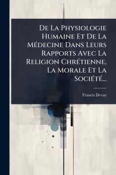 De La Physiologie Humaine Et De La MÃ(c)decine Dans Leurs Rapports Avec La Religion ChrÃ(c)tienne La Morale Et La SociÃ(c)tÃ(c)...