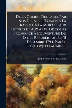 De La Guerre DÃ(c)clarÃ(c)e Par Nos Derniers Tyrans Ã&#128; La Raison Ã&#128; La Morale Aux Lettres Et Aux Arts. Discours PrononcÃ(c) Ã&#128; L'ouverture Du LycÃ(c)e RÃ(c)publicain Le 31 DÃ(c)cembre 1794. Par Le C[itoy]en Laharpe...