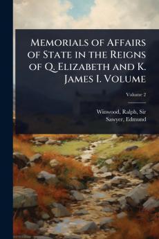 Memorials of Affairs of State in the Reigns of Q. Elizabeth and K. James I. Volume