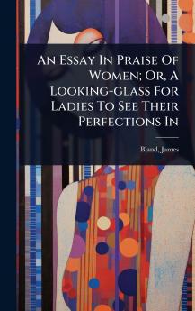 Essay In Praise Of Women; Or A Looking-glass For Ladies To See Their Perfections In