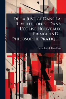 De La Justice Dans La RÃ(c)volution Et Dans L'Ã(c)glise Nouveaux Principes De Philosophie Pratique