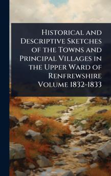Historical and Descriptive Sketches of the Towns and Principal Villages in the Upper Ward of Renfrewshire Volume 1832-1833