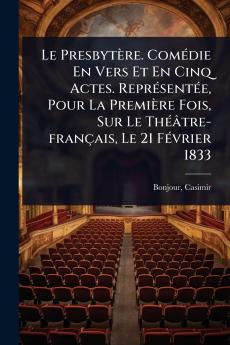 Presbytère. ComÃ(c)die En Vers Et En Cinq Actes. ReprÃ(c)sentÃ(c)e Pour La Première Fois Sur Le ThÃ(c)âtre-français Le 21 FÃ(c)vrier 1833