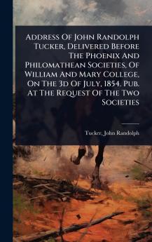 Address Of John Randolph Tucker Delivered Before The Phoenix And Philomathean Societies Of William And Mary College On The 3d Of July 1854. Pub. At The Request Of The Two Societies