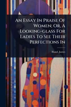 Essay In Praise Of Women; Or A Looking-glass For Ladies To See Their Perfections In