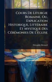 Cours De Liturgie Romaine Ou Explication Historique LittÃ(c)raire Et Mystique Des CÃ(c)rÃ(c)monies De L'Ã(c)glise